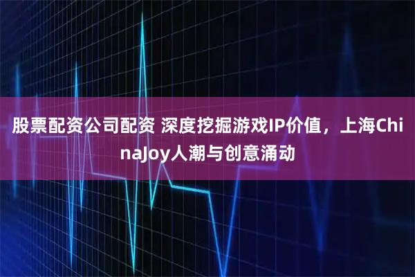 股票配资公司配资 深度挖掘游戏IP价值,上海ChinaJoy人潮与创意涌动