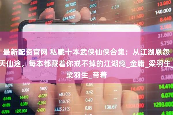 最新配资官网 私藏十本武侠仙侠合集：从江湖恩怨到九天仙途，每本都藏着你戒不掉的江湖瘾_金庸_梁羽生_带着