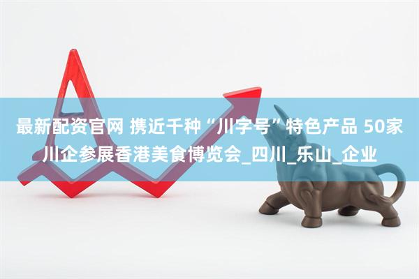 最新配资官网 携近千种“川字号”特色产品 50家川企参展香港美食博览会_四川_乐山_企业