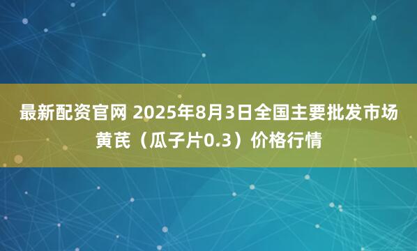 最新配资官网 2025年8月3日全国主要批发市场黄芪（瓜子片0.3）价格行情