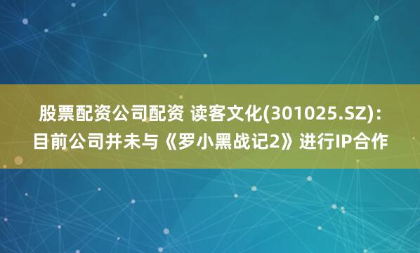 股票配资公司配资 读客文化(301025.SZ)：目前公司并未与《罗小黑战记2》进行IP合作