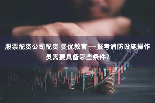 股票配资公司配资 曼优教育——报考消防设施操作员需要具备哪些条件？