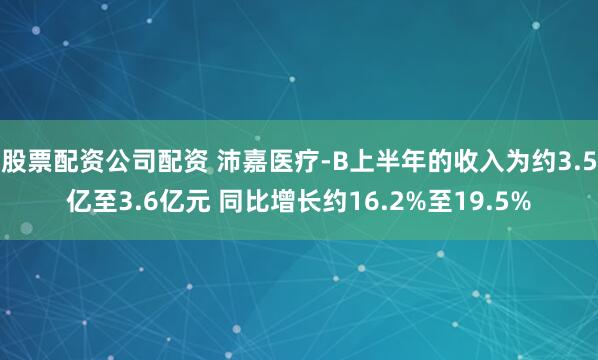 股票配资公司配资 沛嘉医疗-B上半年的收入为约3.5亿至3.6亿元 同比增长约16.2%至19.5%