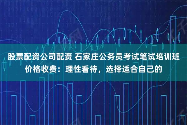 股票配资公司配资 石家庄公务员考试笔试培训班价格收费：理性看待，选择适合自己的
