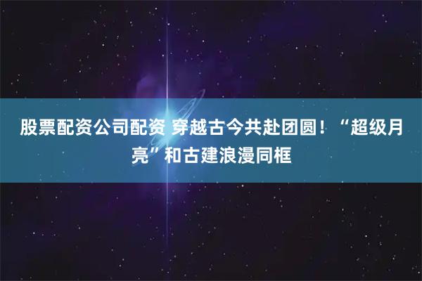 股票配资公司配资 穿越古今共赴团圆！“超级月亮”和古建浪漫同框