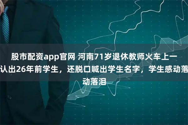 股市配资app官网 河南71岁退休教师火车上一眼认出26年前学生，还脱口喊出学生名字，学生感动落泪
