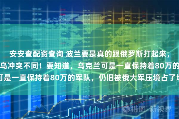 安安查配资查询 波兰要是真的跟俄罗斯打起来，结果绝对与现现在的俄乌冲突不同！要知道，乌克兰可是一直保持着80万的军队，仍旧被俄大军压境占了地盘