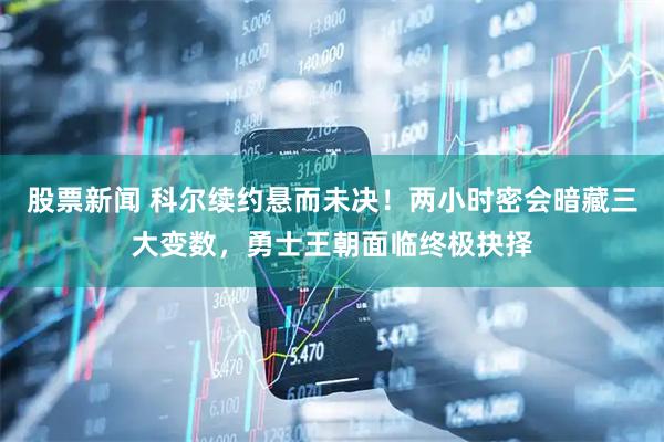 股票新闻 科尔续约悬而未决！两小时密会暗藏三大变数，勇士王朝面临终极抉择