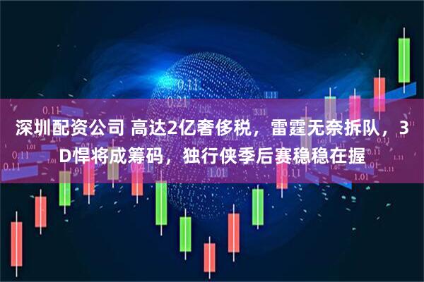 深圳配资公司 高达2亿奢侈税，雷霆无奈拆队，3D悍将成筹码，独行侠季后赛稳稳在握