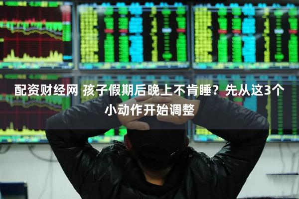 配资财经网 孩子假期后晚上不肯睡？先从这3个小动作开始调整