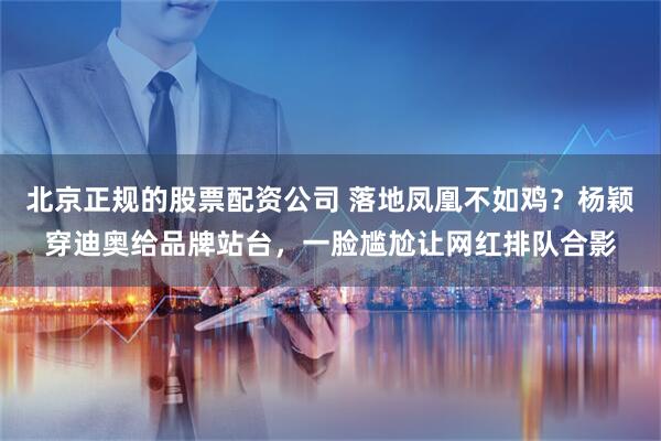 北京正规的股票配资公司 落地凤凰不如鸡？杨颖穿迪奥给品牌站台，一脸尴尬让网红排队合影