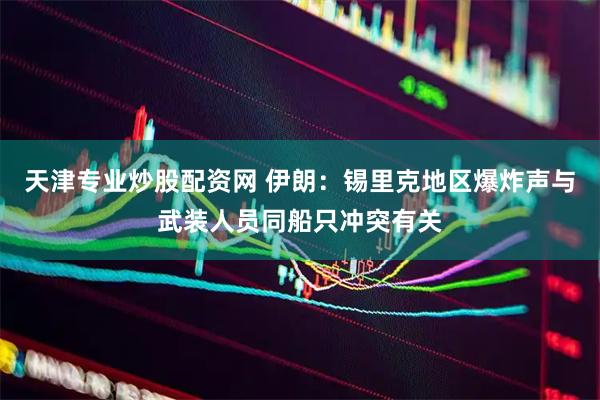 天津专业炒股配资网 伊朗：锡里克地区爆炸声与武装人员同船只冲突有关